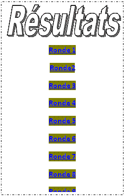 Zone de Texte:  
Ronde 1
Ronde2
Ronde 3
Ronde 4
Ronde 5
Ronde 6
Ronde 7
Ronde 8
Ronde 9

